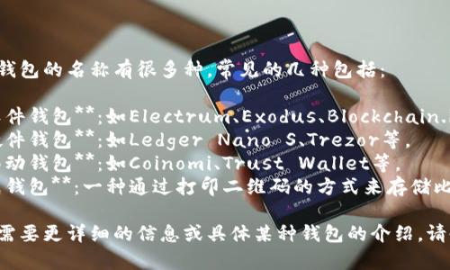 比特币钱包的名称有很多种，常见的几种包括：

1. **软件钱包**：如Electrum、Exodus、Blockchain.info等。
2. **硬件钱包**：如Ledger Nano S、Trezor等。
3. **移动钱包**：如Coinomi、Trust Wallet等。
4. **纸钱包**：一种通过打印二维码的方式来存储比特币。

如果你需要更详细的信息或具体某种钱包的介绍，请告诉我！