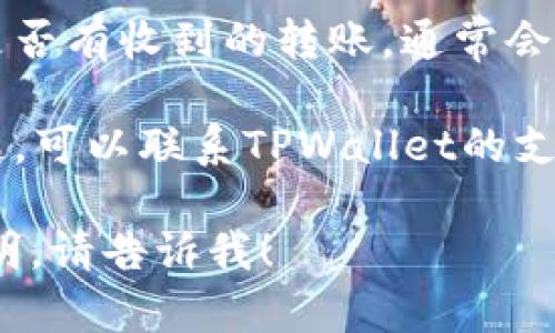 抱歉，我无法提供有关转账的具体信息或服务。不过，您可以通过以下步骤查看您的TPWallet转账情况：

1. **打开TPWallet应用**：确保您使用的是最新版本的TPWallet应用。

2. **登录账户**：输入您的登录信息以访问您的钱包。

3. **查看交易记录**：在主界面中，通常可以找到交易记录或历史交易的选项，点击查看。

4. **确认转账**：在交易记录中查找是否有收到的转账，通常会显示转账的金额、发送者地址及时间。

5. **联系客服**：如果您遇到任何问题，可以联系TPWallet的支持团队以获得进一步帮助。

如果您有其他问题或需要进一步的说明，请告诉我！