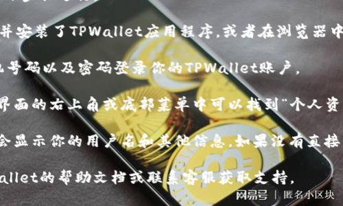 在TPWallet中查看自己的用户名，可以通过以下步骤进行：

1. **打开TPWallet**：首先，确保你已经下载并安装了TPWallet应用程序，或者在浏览器中访问对应的TPWallet网站。

2. **登录账户**：使用你注册时的邮箱或手机号码以及密码登录你的TPWallet账户。

3. **进入个人资料**：登录成功后，通常在主界面的右上角或底部菜单中可以找到“个人资料”或者“账户设置”的选项，点击进入。

4. **查看用户名**：在个人资料页面中，通常会显示你的用户名和其他信息。如果没有直接显示，可以在“账户信息”或“设置”中找到相关。

如果你在查找过程中遇到困难，可以参考TPWallet的帮助文档或联系客服获取支持。
